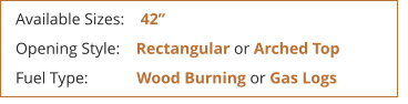 Available Sizes:    42  Opening Style:    Rectangular or Arched Top Fuel Type:            Wood Burning or Gas Logs