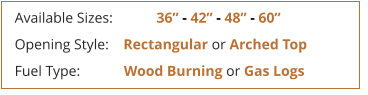 Available Sizes:            36 - 42 - 48 - 60 Opening Style:    Rectangular or Arched Top Fuel Type:            Wood Burning or Gas Logs