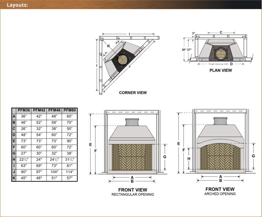 PFM36 PFM42 PFM48 PFM60 A 36 42 48 60 B 46 52 58 70 C 26 32 38 50 D 48 54 60 72 E 73 73 73 90 F 60 60 60 72 G 27 30 32 38 H 221/2" 24" 241/2" 311/2" I 63" 69" 73" 81" J 90" 97" 104" 114" K 45" 48" 51" 57" Layouts: