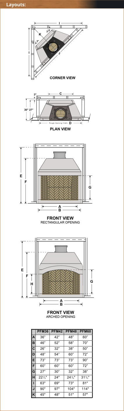 PFM36 PFM42 PFM48 PFM60 A 36 42 48 60 B 46 52 58 70 C 26 32 38 50 D 48 54 60 72 E 73 73 73 90 F 60 60 60 72 G 27 30 32 38 H 221/2" 24" 241/2" 311/2" I 63" 69" 73" 81" J 90" 97" 104" 114" K 45" 48" 51" 57" Layouts:
