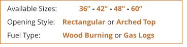 Available Sizes:            36 - 42 - 48 - 60 Opening Style:    Rectangular or Arched Top Fuel Type:            Wood Burning or Gas Logs